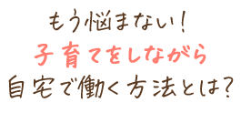 もう悩まない！子育てをしながら自宅で働く方法とは？