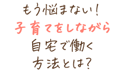 もう悩まない！子育てをしながら自宅で働く方法とは？