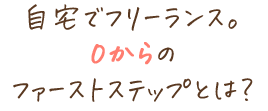 自宅でフリーランス。0からのファーストステップとは？