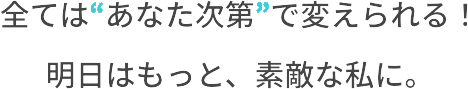 全ては“あなた次第”で変えられる！明日はもっと、素敵な私に。