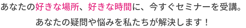 あなたの好きな場所、好きな時間に、今すぐセミナーを受講。あなたの疑問や悩みを私たちが解決します！