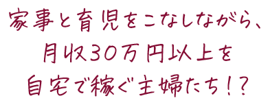 家事と育児をこなしながら、月収３０万円以上を自宅で稼ぐ主婦たち！？