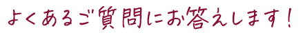 よくあるご質問にお答えします！