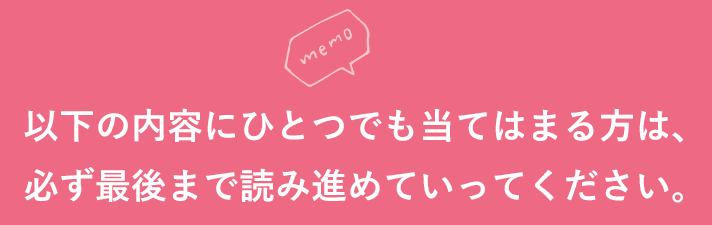 以下の内容にひとつでも当てはまる方は、必ず最後まで読み進めていってください。